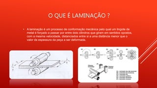 O QUE É LAMINAÇÃO ?
• A laminação é um processo de conformação mecânica pelo qual um lingote de
metal é forçado a passar por entre dois cilindros que giram em sentidos opostos,
com a mesma velocidade, distanciados entre si a uma distância menor que o
valor da espessura da peça a ser deformada.
 