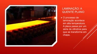 LAMINAÇÃO: A
QUENTE PLANO
 O processo de
laminação acontece
em alta temperatura.
A placa passa por um
série de cilindros para
que se transforme em
chapa.
 