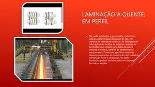 LAMINAÇÃO A QUENTE:
EM PERFIL
 Os perfis laminados a quente são produzidos
através da laminação de blocos de aço, em
sistema de laminação contínua. As limitações de
fabricação são devidas às próprias cadeiras de
laminação que impõem uma bitola de altura
máxima e mínima, variável de acordo com o
equipamento. Podem ser aplicados nos mais
diversos segmentos da construção civil, indústria,
construção naval e fundações. Os perfis
laminados podem ser fabricados em diversas
formas ou seções:
 