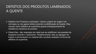 DEFEITOS DOS PRODUTOS LAMINADOS:
A QUENTE
 Defeitos dos Produtos Laminados • Vazios: podem ter origem nos
rechupes ou nos gases retidos durante a solidificação do lingote. Eles
causam tanto defeitos de superfície quanto enfraquecimento da
resistência mecânica do produto.
 Gotas frias - são respingos de metal que se solidificam nas paredes da
lingoteira durante o vazamento. Posteriormente, eles se agregam ao
lingote e permanecem no material até o produto acabado na forma de
defeitos na superfície.
 