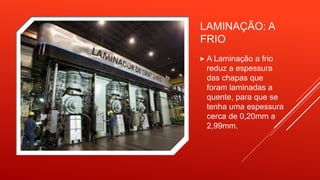 LAMINAÇÃO: A
FRIO
 A Laminação a frio
reduz a espessura
das chapas que
foram laminadas a
quente, para que se
tenha uma espessura
cerca de 0,20mm a
2,99mm.
 