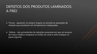 DEFEITOS DOS PRODUTOS LAMINADOS:
A FRIO
 Trincas - aparecem no próprio lingote ou durante as operações de
redução que acontecem em temperaturas inadequadas.
 Dobras - são provenientes de reduções excessivas em que um excesso
de massa metálica ultrapassa os limites do canal e sofre recalque no
passe seguinte.
 