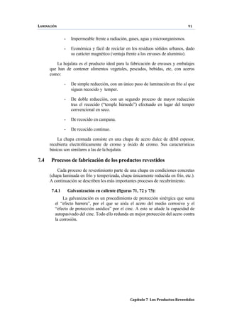 LAMINACIÓN 91
Capítulo 7 Los Productos Revestidos
- Impermeable frente a radiación, gases, agua y microorganismos.
- Económica y fácil de reciclar en los residuos sólidos urbanos, dado
su carácter magnético (ventaja frente a los envases de aluminio).
La hojalata es el producto ideal para la fabricación de envases y embalajes
que han de contener alimentos vegetales, pescados, bebidas, etc, con aceros
como:
- De simple reducción, con un único paso de laminación en frío al que
siguen recocido y temper.
- De doble reducción, con un segundo proceso de mayor reducción
tras el recocido (“temple húmedo”) efectuado en lugar del temper
convencional en seco.
- De recocido en campana.
- De recocido continuo.
La chapa cromada consiste en una chapa de acero dulce de débil espesor,
recubierta electrolíticamente de cromo y óxido de cromo. Sus características
básicas son similares a las de la hojalata.
7.4 Procesos de fabricación de los productos revestidos
Cada proceso de revestimiento parte de una chapa en condiciones concretas
(chapa laminada en frío y temperizada, chapa únicamente reducida en frío, etc.).
A continuación se describen los más importantes procesos de recubrimiento.
7.4.1 Galvanización en caliente (figuras 71, 72 y 73):
La galvanización es un procedimiento de protección sinérgica que suma
el “efecto barrera”, por el que se aísla el acero del medio corrosivo y el
“efecto de protección anódica” por el cinc. A esto se añade la capacidad de
autopasivado del cinc. Todo ello redunda en mejor protección del acero contra
la corrosión.
 