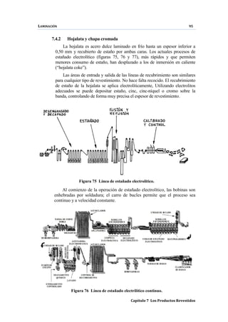 LAMINACIÓN 95
Capítulo 7 Los Productos Revestidos
7.4.2 Hojalata y chapa cromada
La hojalata es acero dulce laminado en frío hasta un espesor inferior a
0,50 mm y recubierto de estaño por ambas caras. Los actuales procesos de
estañado electrolítico (figuras 75, 76 y 77), más rápidos y que permiten
menores consumo de estaño, han desplazado a los de inmersión en caliente
(“hojalata coke”).
Las áreas de entrada y salida de las líneas de recubrimiento son similares
para cualquier tipo de revestimiento. No hace falta recocido. El recubrimiento
de estaño de la hojalata se aplica electrolíticamente, Utilizando electrolitos
adecuados se puede depositar estaño, cinc, cinc-níquel o cromo sobre la
banda, controlando de forma muy precisa el espesor de revestimiento.
Figura 75 Línea de estañado electrolítico.
Al comienzo de la operación de estañado electrolítico, las bobinas son
enhebradas por soldadura; el carro de bucles permite que el proceso sea
continuo y a velocidad constante.
Figura 76 Línea de estañado electrilítico continuo.
 