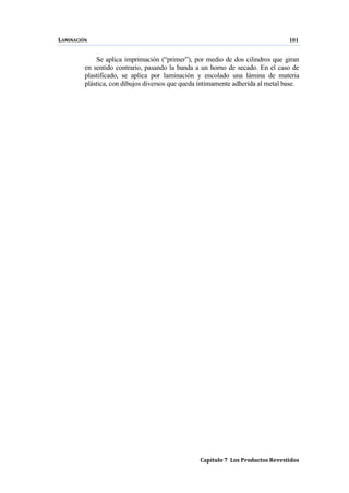 LAMINACIÓN 101
Capítulo 7 Los Productos Revestidos
Se aplica imprimación (“primer”), por medio de dos cilindros que giran
en sentido contrario, pasando la banda a un horno de secado. En el caso de
plastificado, se aplica por laminación y encolado una lámina de materia
plástica, con dibujos diversos que queda íntimamente adherida al metal base.
 