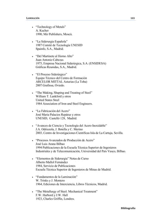 LAMINACIÓN 103
Bibliografía
• “Technology of Metals”
A. Kucher
1990, Mir Publishers, Moscú.
• “La Siderurgia Española”
1987 Comité de Tecnología UNESID
Spainfo, S.A., Madrid.
• “Del Martinete al Horno Alto”
Juan Antonio Cabezas
1975, Empresa Nacional Siderúrgica, S.A. (ENSIDESA)
Gráficas Reunidas, S.A., Madrid.
• “El Proceso Siderúrgico”
Equipo Técnico del Centro de Formación
ARCELOR MITTAL Asturias (La Toba)
2007 Grafinsa, Oviedo.
• “The Making, Shaping and Treating of Steel”
William T. Lankford y otros
United States Steel
1984 Association of Iron and Steel Engineers.
• “La Fabricación del Acero”
José Maria Palacios Repáraz y otros
UNESID, Castelló 128, Madrid.
• “Avances de Ciencia y Tecnología del Acero Inoxidable”
J.A. Odriozola, J. Botella y C. Merino
2003, Centro de Investigaciones Científicas Isla de La Cartuja, Sevilla.
• “Procesos Avanzados de Producción de Acero”
José Luis Arana Bilbao
1994 Publicaciones de la Escuela Técnica Superior de Ingenieros
Industriales y de Telecomunicación, Universidad del País Vasco, Bilbao.
• “Elementos de Siderurgia” Notas de Curso
Alberto Mallol Fernández
1984, Servicio de Publicaciones
Escuela Técnica Superior de Ingenieros de Minas de Madrid.
• “Fundamentos de la Laminación”
W. Trinks y J. Montero
1964, Ediciones de Interciencia, Libros Técnicos, Madrid.
• “The Metallurgy of Steel. Mechanical Treatment”
F.W. Harbord y J.W. Hall
1923, Charles Griffin, Londres.
 