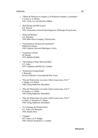 LAMINACIÓN 104
Bibliografía
• “Álbum de Defectos en Lingotes y en Productos Forjados y Laminados”
F. Casuso y A. Merino
1981, Urmo, S.A. de Ediciones, Bilbao.
• “Roll Design and Mill Layout”
R.E. Beynon
1952, Association of Iron & Steel Engineers, Pittsburgh, Pennsylvania.
• “Rolls and Rolling”
E.E. Brayshaw
1958, Blaw-Knox Company, Pennsylvania.
• “Características Técnicas de Laminación”
Publicación interna
1983, Empresa Nacional Siderúrgica, Avilés.
• “Laminorirs à Froid
M. Planche
1972, IRSID-CESSID.
• “The Rolling of Strip, Sheet and Plate”
E.C. Larke
1957, Chapman and Hall Ltd., Londres.
• “Embutición Extraprofunda”
I. Ibarrondo
Servicio Editorial, Universidad del País Vasco.
• “Was der Walzwerker von seiner Arbeit wissen muss, Teil 1”
F. Sänger y H. Walter
1986 Verlag Stahleisen, Düsseldorf.
• “Was der Wlazwerker von seiner Arbeit wissen muss, Teil 2”
H. Gorges y L. Schütz
1982 Verlag Stahleisen, Düsseldorf.
• “Was der Walzwerker von seiner Arbeit wissen muss, Teil 3”
G. Bock, S. Niemann y F. Sänger
1984 Verlag Stahleisen, Dusseldorf.
• “Le Laminage des Produits Plats”
E.C. Larke y B. Bonnefoy
1963, Dunod, París.
• “Tinplate”
W.E. Hoare y E.S. Hedges
1945, Edward Arnold & Co., Londres.
 