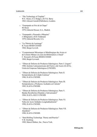 LAMINACIÓN 105
Bibliografía
• “The Technology of Tinplate”
W.E. Hoare, E.S. Hedges y B.T.K. Barry
1965, Edward Arnold (Publishers), Londres.
• “Estampado en Frío de la Chapa”
M. Rossi
1979, Editorial Dossat, S.A., Madrid.
• “Estampado y Prensado a Máquina”
J. Billigmann y H.D. Feldmann
1979, Editorial Reverté, S.A.
• “La Théorie du Laminage”
B. Fazan IRSID-CESSID
1968, Berger-Levrolt.
• “Comportament Mècanique et Mètallurgique des Aciers et
de Certains Mètaux en cours de Dèformation a Chaud”
C. Rossard y B.Fazan IRSID-CESSID
1968, Berger-Levrault.
• “Álbum de Defectos de Productos Siderúrgicos. Parte I. Lingote”
1988, Instituto Latinoamericano del Fierro y del Acero (ILAFA),
Unión de Empresas Siderúrgicas (UNESID).
• “Álbum de Defectos de Productos Siderúrgicos. Parte II.
Semiproductos de Colada Continua”
1986, ILAFA-UNESID.
• “Álbum de Defectos de Productos Siderúrgicos. Parte III.
Semiproductos y Productos Acabados en Caliente”
1985, ILAFA-UNESID.
• “Álbum de Defectos de Productos Siderúrgicos. Parte V.
Bandas Recubiertas (Hojalata y Galvanizado)”
1984, ILAFA-AECC-UNESID.
• “Álbum de Defectos de Productos Siderúrgicos. Parte VI.
Tubos de Acero Soldados Longitudinalmente”
1990, ILAFA-UNESID.
• “Álbum de Defectos de Productos Siderúrgicos. Parte VII.
Alambrón”
1990, ILAFA-UNESID.
• “Steel-Rolling Technologt. Theory and Practice”
V.B. Ginzburg
1989, Marcel Dekker, Inc., Nueva York.
 