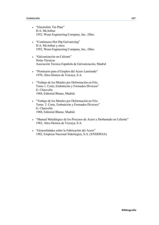 LAMINACIÓN 107
Bibliografía
• “Electrolitic Tin Plate”
D.A. McArthur
1952, Wean Engineering Company, Inc., Ohio.
• “Continuous Hot Dip Galvanizing”
D.A. McArthur y otros
1952, Wean Engineering Company, Inc., Ohio.
• “Galvanización en Caliente”
Notas Técnicas
Asociación Técnica Española de Galvanización, Madrid
• “Prontuario para el Empleo del Acero Laminado”
1970, Altos Hornos de Vizcaya, S.A.
• “Trabajo de los Metales por Deformación en Frío.
Tomo 1. Corte, Embutición y Formados Diversos”
G. Chauvelin
1968, Editorial Blume, Madrid.
• “Trabajo de los Metales por Deformación en Frío.
Tomo 2. Corte, Embutición y Formados Diversos”
G. Chauvelin
1968, Editorial Blume, Madrid.
• “Manual Metalúrgico de los Procesos de Acero y Desbastado en Caliente”
1982, Altos Hornos de Vizcaya, S.A.
• “Generalidades sobre la Fabricación del Acero”
1982, Empresa Nacional Siderúrgica, S.A. (ENSIDESA)
 