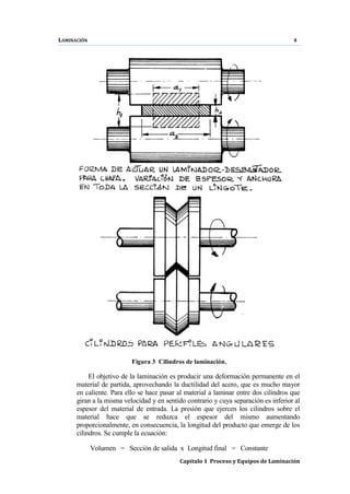 LAMINACIÓN 4
Capítulo 1 Proceso y Equipos de Laminación
Figura 3 Cilindros de laminación.
El objetivo de la laminación es producir una deformación permanente en el
material de partida, aprovechando la ductilidad del acero, que es mucho mayor
en caliente. Para ello se hace pasar al material a laminar entre dos cilindros que
giran a la misma velocidad y en sentido contrario y cuya separación es inferior al
espesor del material de entrada. La presión que ejercen los cilindros sobre el
material hace que se reduzca el espesor del mismo aumentando
proporcionalmente, en consecuencia, la longitud del producto que emerge de los
cilindros. Se cumple la ecuación:
Volumen = Sección de salida x Longitud final = Constante
 
