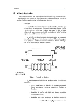 LAMINACIÓN 5
Capítulo 1 Proceso y Equipos de Laminación
1.2 Cajas de laminación
El equipo elemental para laminar se conoce como “caja de laminación”.
Consta de una estructura que sirve de chassis y de unos cilindros que realizan la
laminación. Los componentes principales de una caja son:
1) Cilindros:
Los cilindros para laminar planos son de tabla lisa, mientras que
los destinados a obtener otras formas son perfilados (figuras 3 y 4).
Para evitar la flexión de los cilindros por efecto de los elevados
esfuerzos de la componente vertical, la longitud de la “tabla” no debe
superar más de 3,5 veces el diámetro.
La superficie de los cilindros de laminación debe ser muy dura
para reducir el desgaste. No obstante, el material debe ser tenaz, pues
se ve sometido a fuertes solicitaciones dinámicas durante el trabajo.
Han de ser más duros que el acero a laminar.
Figura 4 Partes de un cilindro.
En la construcción de cilindros se pueden emplear los siguientes
materiales:
- Aceros especiales al cromo o al cromo-manganeso.
Según las fuerzas a soportar pueden ser fundidos o
forjados.
- Fundición de grafito esferoidal, casi siempre templada,
muy dura pero tenaz.
- Fundición con alto contenido de fósforo colada en
 