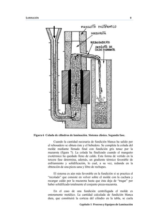 LAMINACIÓN 8
Capítulo 1 Proceso y Equipos de Laminación
Figura 6 Colada de cilindros de laminación. Sistema clásico. Segunda fase.
Cuando la cantidad necesaria de fundición blanca ha salido por
el rebosadero se obtura éste y el bebedero. Se completa la colada del
molde mediante llenado final con fundición gris tenaz por la
mazarota (figura 7). La colada ha finalizado cuando el manguito
exotérmico ha quedado lleno de caldo. Esta forma de vertido en la
tercera fase determina, además, un gradiente térmico favorable de
enfriamiento y solidificación, lo cual, a su vez, redunda en la
obtención de una pieza sana y libre de rechupes.
El sistema es aún más favorable en la fundición si se practica el
“recolado” que consiste en volver sobre el molde con la cuchara y
recargar caldo por la mazarota hasta que ésta deja de “tragar” por
haber solidificado totalmente el conjunto pieza-mazarota.
En el caso de una fundición centrifugada el molde es
enteramente metálico. La cantidad calculada de fundición blanca
dura, que constituirá la corteza del cilindro en la tabla, se cuela
 