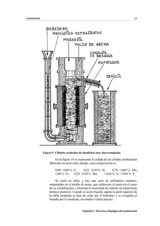 LAMINACIÓN 11
Capítulo 1 Proceso y Equipos de Laminación
Figura 9 Cilindro acabador de fundición muy dura templada.
En la figura 10 se representa la colada de un cilindro desbastador
fabricado en acero duro aleado, cuya composición es:
0,80 - 0,90 % C, 0,25 - 0,30 % Si, 0,70 - 0,80 % Mn,
1,00 % Cr, 0,25 - 0,30 % Mo, < 0,04 % S, < 0,04 % P
Se cuela en sifón, y hay una serie de enfriadores anulares,
empotrados en el molde de arena, que endurecen el acero en el curso
de su solidificación y eliminan la necesidad de realizar un tratamiento
térmico posterior. Cuando el acero líquido supera la parte superior de
la tabla templada se deja de colar por el bebedero y se completa el
llenado por la mazarota, recolando si fuera preciso.
 