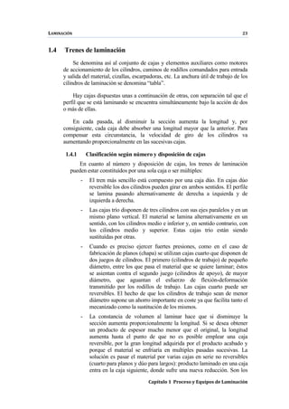 LAMINACIÓN 23
Capítulo 1 Proceso y Equipos de Laminación
1.4 Trenes de laminación
Se denomina así al conjunto de cajas y elementos auxiliares como motores
de accionamiento de los cilindros, caminos de rodillos comandados para entrada
y salida del material, cizallas, escarpadoras, etc. La anchura útil de trabajo de los
cilindros de laminación se denomina “tabla”.
Hay cajas dispuestas unas a continuación de otras, con separación tal que el
perfil que se está laminando se encuentra simultáneamente bajo la acción de dos
o más de ellas.
En cada pasada, al disminuir la sección aumenta la longitud y, por
consiguiente, cada caja debe absorber una longitud mayor que la anterior. Para
compensar esta circunstancia, la velocidad de giro de los cilindros va
aumentando proporcionalmente en las sucesivas cajas.
1.4.1 Clasificación según número y disposición de cajas
En cuanto al número y disposición de cajas, los trenes de laminación
pueden estar constituídos por una sola caja o ser múltiples:
- El tren más sencillo está compuesto por una caja dúo. En cajas dúo
reversible los dos cilindros pueden girar en ambos sentidos. El perfile
se lamina pasando alternativamente de derecha a izquierda y de
izquierda a derecha.
- Las cajas trío disponen de tres cilindros con sus ejes paralelos y en un
mismo plano vertical. El material se lamina alternativamente en un
sentido, con los cilindros medio e inferior y, en sentido contrario, con
los cilindros medio y superior. Estas cajas trío están siendo
sustituídas por otras.
- Cuando es preciso ejercer fuertes presiones, como en el caso de
fabricación de planos (chapa) se utilizan cajas cuarto que disponen de
dos juegos de cilindros. El primero (cilindros de trabajo) de pequeño
diámetro, entre los que pasa el material que se quiere laminar; éstos
se asientan contra el segundo juego (cilindros de apoyo), de mayor
diámetro, que aguantan el esfuerzo de flexión-deformación
transmitido por los rodillos de trabajo. Las cajas cuarto puede ser
reversibles. El hecho de que los cilindros de trabajo sean de menor
diámetro supone un ahorro importante en coste ya que facilita tanto el
mecanizado como la sustitución de los mismos.
- La constancia de volumen al laminar hace que si disminuye la
sección aumenta proporcionalmente la longitud. Si se desea obtener
un producto de espesor mucho menor que el original, la longitud
aumenta hasta el punto de que no es posible emplear una caja
reversible, por la gran longitud adquirida por el producto acabado y
porque el material se enfriaría en multiples pasadas sucesivas. La
solución es pasar el material por varias cajas en serie no reversibles
(cuarto para planos y dúo para largos): producto laminado en una caja
entra en la caja siguiente, donde sufre una nueva reducción. Son los
 