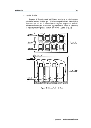 LAMINACIÓN 27
Capítulo 2 Laminación en Caliente
- Hornos de fosa:
Después de desmoldeados, los lingotes o petancas se recalientan en
los hornos de fosa (hornos “pit”), constituídos por cámaras revestidas de
refractario en las que se introducen los lingotes en posición vertical.
Normalmente el horno se encuentra bajo el nivel del suelo, de forma que
la tapa desplazable queda a la altura del mismo (figuras 24 y 25).
Figura 24 Horno ¨pit¨ o de fosa.
 