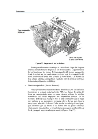 LAMINACIÓN 28
Capítulo 2 Laminación en Caliente
Figura 25 Esquema de horno de fosa.
Para aprovechamiento de energía es conveniente cargar los lingotes
a la fosa inmediatamente después de ser desmoldeados. La permanencia
de los lingotes en los hornos de fosa depende del tiempo transcurrido
desde la colada, de las condiciones exteriores y de la composición del
acero. Suele oscilar entre hora y media y cuatro horas. Los hornos de
fosa actúan, además, como pulmón regulador entre la acería y los trenes
desbastadores blooming o slabbing.
- Hornos recuperativos (sistema Siemens):
Otro tipo de hornos tienen el sistema desarrollado por los hermanos
Siemens en la segunda mitad del siglo XIX. Las llamas de salida del
hogar de calentamiento pasan por unas cámaras rellenas de ladrillos
refractarios, los cuales adquieren una temperatura elevada. En un
momento dado se hace pasar por ellos el aire comburente que al llegar
muy caliente a los quemadores recupera calor a la vez que eleva la
temperatura adiabática de llama. En las instalaciones integrales antiguas,
que utilizaban gas de batería o de horno alto, de poder calorífico
relativamente bajo, también se precalentaban estos gases combustibles, a
fin de conseguir mayor rendimiento térmico (figuras 26 y 27).
 