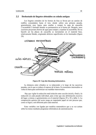 LAMINACIÓN 30
Capítulo 2 Laminación en Caliente
2.2 Desbastado de lingotes obtenidos en colada antigua
Los lingotes extraídos de los hornos de fosa se llevan por un camino de
rodillos comandados hasta el tren, donde sufren una primera pasada,
generalmente muy ligera, para estallar y romper la capa de cascarilla
(“escarabilla”) formada durante su permanencia en el horno pit. Después, unos
eyectores proyectan chorros de agua para romper y expulsar la escarabilla. De no
hacerlo así las placas de cascarilla se incrustarían en el material base,
relativamente blando, originando defectos superficiales en los laminados (figura
28).
Figura 28 Caja dúo blooming desbastadora.
La distancia entre cilindros se va reduciendo a lo largo de las sucesivas
pasadas, con lo que se reduce el espesor de la barra. En momentos intermedios se
voltea la barra para uniformizar sus medidas transversales.
Hay que vigilar la reducción total (relación entre sección inicial y final) y la
reducción en cada pasada individual, para evitar que una deformación excesiva
dé lugar a roturas o agrietamientos en el material (figuras 29 y 30 y tabla 1). La
composición química del acero juega un importante papel en este proceso que,
como es lógico, será diferente para cada material.
Estas variables van ligadas por modelos matemáticos que a su vez actúan
sobre los trenes mediante programas informáticos de automatización.
 
