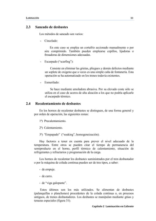 LAMINACIÓN 33
Capítulo 2 Laminación en Caliente
2.3 Saneado de desbastes
Los métodos de saneado son varios:
- Cincelado:
En este caso se emplea un cortafrío accionado manualmente o por
aire comprimido. También pueden emplearse cepillos, lijadoras o
fresadoras de dimensiones adecuadas.
- Escarpado (“scarfing”):
Consiste en eliminar las grietas, pliegues y demás defectos mediante
un soplete de oxígeno que a veces es una simple caña de fontanería. Esta
operación se ha automatizado en los trenes todavía existentes.
- Esmerilado:
Se hace mediante amoladora abrasiva. Por su elevado coste sólo se
utiliza en el caso de aceros de alta aleación a los que no podría aplicarle
el escarpado térmico.
2.4 Recalentamiento de desbastes
En los hornos de recalentar desbastes se distinguen, de una forma general y
por orden de operación, las siguientes zonas:
1ª) Precalentamiento.
2ª) Calentamiento.
3ª) "Empapado” (“soaking”, homogeneización).
Hay factores a tener en cuenta para prever el nivel adecuado de la
temperatura. Entre otros se pueden citar el tiempo de permanencia del
semiproducto en el horno, perfil térmico de calentamiento, situación de
refrigerantes y refractarios y programación de la carga.
Los hornos de recalentar los desbastes suministrados por el tren desbastador
o por la máquina de colada continua pueden ser de tres tipos, a saber:
- de empuje.
- de carro.
- de “viga galopante”.
Estos últimos son los más utilizados. Se alimentan de desbastes
(palanquillas o planchones) procedentes de la colada continua o, en procesos
antiguos, de trenes desbastadores. Los desbastes se manipulan mediante grúas y
tenazas especiales (figura 31).
 