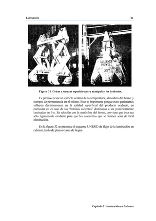 LAMINACIÓN 34
Capítulo 2 Laminación en Caliente
Figura 31 Grúas y tenazas especiales para manipular los desbastes.
Es preciso llevar un estricto control de la temperatura, atmósfera del horno y
tiempos de permanencia en el mismo. Esto es importante porque estos parámetros
influyen decisivamente en la calidad superficial del producto acabado, en
particular en el caso de las “bobinas calientes” destinadas a ser posteriormente
laminadas en frío. En relación con la atmósfera del horno, conviene que ésta sea
sólo ligeramente oxidante para que las cascarillas que se formen sean de fácil
eliminación.
En la figura 32 se presenta el esquema UNESID de flujo de la laminación en
caliente, tanto de planos como de largos.
 