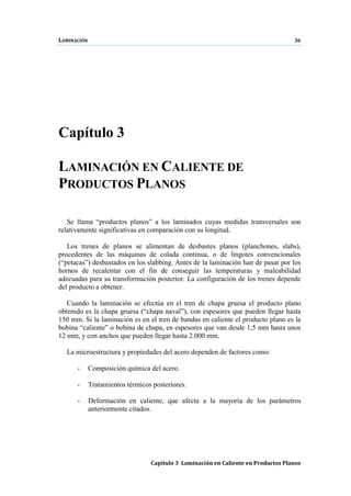 LAMINACIÓN 36
Capítulo 3 Laminación en Caliente en Productos Planos
Capítulo 3
LAMINACIÓN EN CALIENTE DE
PRODUCTOS PLANOS
Se llama “productos planos” a los laminados cuyas medidas transversales son
relativamente significativas en comparación con su longitud.
Los trenes de planos se alimentan de desbastes planos (planchones, slabs),
procedentes de las máquinas de colada continua, o de lingotes convencionales
(“petacas”) desbastados en los slabbing. Antes de la laminación han de pasar por los
hornos de recalentar con el fin de conseguir las temperaturas y maleabilidad
adecuadas para su transformación posterior. La configuración de los trenes depende
del producto a obtener.
Cuando la laminación se efectúa en el tren de chapa gruesa el producto plano
obtenido es la chapa gruesa (“chapa naval”), con espesores que pueden llegar hasta
150 mm. Si la laminación es en el tren de bandas en caliente el producto plano es la
bobina “caliente” o bobina de chapa, en espesores que van desde 1,5 mm hasta unos
12 mm, y con anchos que pueden llegar hasta 2.000 mm.
La microestructura y propiedades del acero dependen de factores como:
- Composición química del acero.
- Tratamientos térmicos posteriores.
- Deformación en caliente, que afecta a la mayoría de los parámetros
anteriormente citados.
 