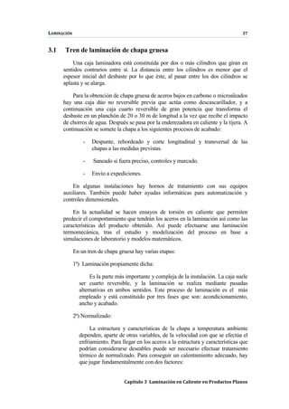 LAMINACIÓN 37
Capítulo 3 Laminación en Caliente en Productos Planos
3.1 Tren de laminación de chapa gruesa
Una caja laminadora está constituída por dos o más cilindros que giran en
sentidos contrarios entre sí. La distancia entre los cilindros es menor que el
espesor inicial del desbaste por lo que éste, al pasar entre los dos cilindros se
aplasta y se alarga.
Para la obtención de chapa gruesa de aceros bajos en carbono o microaleados
hay una caja dúo no reversible previa que actúa como descascarillador, y a
continuación una caja cuarto reversible de gran potencia que transforma el
desbaste en un planchón de 20 o 30 m de longitud a la vez que recibe el impacto
de chorros de agua. Después se pasa por la enderezadora en caliente y la tijera. A
continuación se somete la chapa a los siguientes procesos de acabado:
- Despunte, rebordeado y corte longitudinal y transversal de las
chapas a las medidas previstas.
- Saneado si fuera preciso, controles y marcado.
- Envío a expediciones.
En algunas instalaciones hay hornos de tratamiento con sus equipos
auxiliares. También puede haber ayudas informáticas para automatización y
controles dimensionales.
En la actualidad se hacen ensayos de torsión en caliente que permiten
predecir el comportamiento que tendrán los aceros en la laminación así como las
características del producto obtenido. Así puede efectuarse una laminación
termomecánica, tras el estudio y modelización del proceso en base a
simulaciones de laboratorio y modelos matemáticos.
En un tren de chapa gruesa hay varias etapas:
1ª) Laminación propiamente dicha:
Es la parte más importante y compleja de la instalación. La caja suele
ser cuarto reversible, y la laminación se realiza mediante pasadas
alternativas en ambos sentidos. Este proceso de laminación es el más
empleado y está constituído por tres fases que son: acondicionamiento,
ancho y acabado.
2ª) Normalizado:
La estructura y características de la chapa a temperatura ambiente
dependen, aparte de otras variables, de la velocidad con que se efectúa el
enfriamiento. Para llegar en los aceros a la estructura y características que
podrían considerarse deseables puede ser necesario efectuar tratamiento
térmico de normalizado. Para conseguir un calentamiento adecuado, hay
que jugar fundamentalmente con dos factores:
 