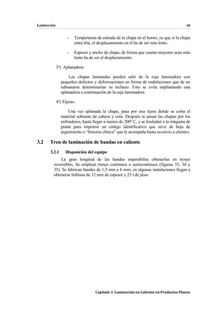 LAMINACIÓN 38
Capítulo 3 Laminación en Caliente en Productos Planos
- Temperatura de entrada de la chapa en el horno, ya que si la chapa
entra fría, el desplazamiento en él ha de ser más lento.
- Espesor y ancho de chapa, de forma que cuanto mayores sean más
lento ha de ser el desplazamiento.
3ª) Aplanadora:
Las chapas laminadas pueden salir de la caja laminadora con
pequeños defectos y deformaciones en forma de ondulaciones que de no
subsanarse determinarían su rechazo. Esto se evita implantando una
aplanadora a continuación de la caja laminadora.
4ª) Tijeras:
Una vez aplanada la chapa, pasa por una tijera donde se corta el
material sobrante de cabeza y cola. Después se pasan las chapas por los
enfriaderos, hasta llegar a menos de 200º C, y se trasladan a la máquina de
pintar para imprimir un código identificativo que sirve de hoja de
seguimiento o “historia clínica” que le acompaña hasta su envío a clientes.
3.2 Tren de laminación de bandas en caliente
3.2.1 Disposición del equipo
La gran longitud de las bandas imposibilita obtenerlas en trenes
reversibles. Se emplean trenes continuos o semicontinuos (figuras 33, 34 y
35). Se fabrican bandas de 1,5 mm a 6 mm; en algunas instalaciones llegan a
obtenerse bobinas de 12 mm de espesor y 25 t de peso.
 