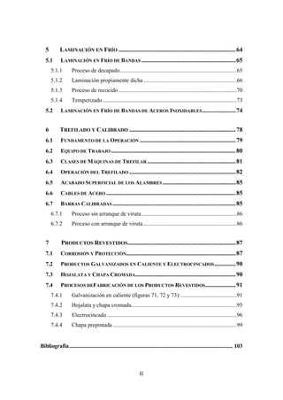 II
5 LAMINACIÓN EN FRÍO .............................................................................64
5.1 LAMINACIÓN EN FRÍO DE BANDAS ..............................................................65
5.1.1 Proceso de decapado..................................................................................65
5.1.2 Laminación propiamente dicha .................................................................66
5.1.3 Proceso de recocido...................................................................................70
5.1.4 Temperizado..............................................................................................73
5.2 LAMINACIÓN EN FRÍO DE BANDAS DE ACEROS INOXIDABLES......................74
6 TREFILADO Y CALIBRADO ......................................................................78
6.1 FUNDAMENTO DE LA OPERACIÓN ...............................................................79
6.2 EQUIPO DE TRABAJO ..................................................................................80
6.3 CLASES DE MÁQUINAS DE TREFILAR ..........................................................81
6.4 OPERACIÓN DEL TREFILADO ......................................................................82
6.5 ACABADO SUPERFICIAL DE LOS ALAMBRES ................................................85
6.6 CABLES DE ACERO .....................................................................................85
6.7 BARRAS CALIBRADAS.................................................................................85
6.7.1 Proceso sin arranque de viruta...................................................................86
6.7.2 Proceso con arranque de viruta..................................................................86
7 PRODUCTOS REVESTIDOS.......................................................................87
7.1 CORROSIÓN Y PROTECCIÓN........................................................................87
7.2 PRODUCTOS GALVANIZADOS EN CALIENTE Y ELECTROCINCADOS..............90
7.3 HOJALATA Y CHAPA CROMADA..................................................................90
7.4 PROCESOS DEFABRICACIÓN DE LOS PRODUCTOS REVESTIDOS....................91
7.4.1 Galvanización en caliente (figuras 71, 72 y 73):.......................................91
7.4.2 Hojalata y chapa cromada..........................................................................95
7.4.3 Electrocincado ...........................................................................................96
7.4.4 Chapa prepintada.......................................................................................99
Bibliografía........................................................................................................................... 103
 