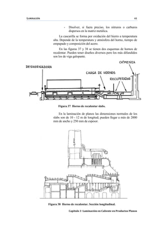 LAMINACIÓN 41
Capítulo 3 Laminación en Caliente en Productos Planos
- Disolver, si fuera preciso, los nitruros o carburos
dispersos en la matriz metálica.
La cascarilla se forma por oxidación del hierro a temperatura
alta. Depende de la temperatura y atmósfera del horno, tiempo de
empapado y composición del acero.
En las figuras 37 y 38 se tienen dos esquemas de hornos de
recalentar. Pueden tener diseños diversos pero los más difundidos
son los de viga galopante.
Figura 37 Horno de recalentar slabs.
En la laminación de planos las dimensiones normales de los
slabs son de 10 - 12 m de longitud; pueden llegar a más de 2000
mm de ancho y 250 mm de espesor.
Figura 38 Horno de recalentar. Sección longitudinal.
 