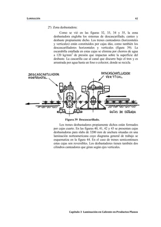 LAMINACIÓN 42
Capítulo 3 Laminación en Caliente en Productos Planos
2ª) Zona desbastadora:
Como se vió en las figuras 32, 33, 34 y 35, la zona
desbastadora engloba los sistemas de descascarillado, canteo y
desbaste propiamente dicho. Los trenes canteadores (horizontales
y verticales) están constituídos por cajas dúo, como también los
descascarilladores horizontales y verticales (figura 39). La
escarabilla estallada en estas cajas se elimina por chorros de agua
a 120 kg/mm2
de presión que impactan sobre la superficie del
desbaste. La cascarilla cae al canal que discurre bajo el tren y es
arrastrada por agua hasta un foso o colector, donde se recicla.
Figura 39 Descascarillado.
Los trenes desbastadores propiamente dichos están formados
por cajas cuarto. En las figuras 40, 41, 42 y 43 se presentan cajas
desbastadoras para slabs de 3200 mm de anchura situadas en una
laminación norteamericana cuyo diagrama general de trabajo se
esquematiza en la figura 44. En el caso de trenes semicontinuos
estas cajas son reversibles. Los desbastadores tienen también dos
cilindros canteadores que giran según ejes verticales.
 