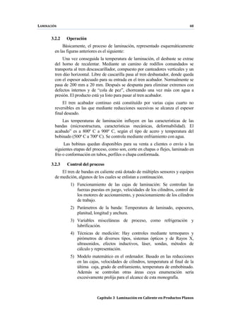 LAMINACIÓN 48
Capítulo 3 Laminación en Caliente en Productos Planos
3.2.2 Operación
Básicamente, el proceso de laminación, representado esquemáticamente
en las figuras anteriores es el siguiente:
Una vez conseguida la temperatura de laminación, el desbaste se extrae
del horno de recalentar. Mediante un camino de rodillos comandados se
transporta al tren descascarillador, compuesto por canteadores verticales y un
tren dúo horizontal. Libre de cascarilla pasa al tren desbastador, donde queda
con el espesor adecuado para su entrada en el tren acabador. Normalmente se
pasa de 200 mm a 20 mm. Después se despunta para eliminar extremos con
defectos internos y de “cola de pez”, chorreando una vez más con agua a
presión. El producto está ya listo para pasar al tren acabador.
El tren acabador continuo está constituído por varias cajas cuarto no
reversibles en las que mediante reducciones sucesivas se alcanza el espesor
final deseado.
Las temperaturas de laminación influyen en las características de las
bandas (microestructura, características mecánicas, deformabilidad). El
acabado” es a 800º C a 900º C, según el tipo de acero y temperatura del
bobinado (500º C a 700º C). Se controla mediante enfriamiento con agua.
Las bobinas quedan disponibles para su venta a clientes o envío a las
siguientes etapas del proceso, como son, corte en chapas o flejes, laminado en
frío o conformación en tubos, perfiles o chapa conformada.
3.2.3 Control del proceso
El tren de bandas en caliente está dotado de múltiples sensores y equipos
de medición, algunos de los cuales se enlistan a continuación.
1) Funcionamiento de las cajas de laminación: Se controlan las
fuerzas puestas en juego, velocidades de los cilindros, control de
los motores de accionamiento, y posicionamiento de los cilindros
de trabajo.
2) Parámetros de la banda: Temperatura de laminado, espesores,
planitud, longitud y anchura.
3) Variables misceláneas de proceso, como refrigeración y
lubrificación.
4) Técnicas de medición: Hay controles mediante termopares y
pirómetros de diversos tipos, sistemas ópticos y de Rayos X,
ultrasonidos, efectos inductivos, láser, sondas, métodos de
cálculo y representación.
5) Modelo matemático en el ordenador. Basado en las reducciones
en las cajas, velocidades de cilindros, temperatura al final de la
última caja, grado de enfriamiento, temperatura de embobinado.
Además se controlan otras áreas cuya enumeración sería
excesivamente prolija para el alcance de esta monografía.
 