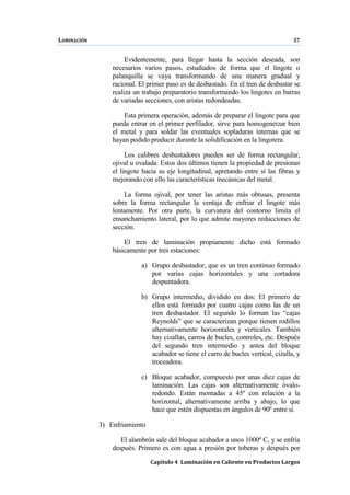 LAMINACIÓN 57
Capítulo 4 Laminación en Caliente en Productos Largos
Evidentemente, para llegar hasta la sección deseada, son
necesarios varios pasos, estudiados de forma que el lingote o
palanquilla se vaya transformando de una manera gradual y
racional. El primer paso es de desbastado. En el tren de desbastar se
realiza un trabajo preparatorio transformando los lingotes en barras
de variadas secciones, con aristas redondeadas.
Esta primera operación, además de preparar el lingote para que
pueda entrar en el primer perfilador, sirve para homogeneizar bien
el metal y para soldar las eventuales sopladuras internas que se
hayan podido producir durante la solidificación en la lingotera.
Los calibres desbastadores pueden ser de forma rectangular,
ojival u ovalada. Estos dos últimos tienen la propiedad de presionar
el lingote hacia su eje longitudinal, apretando entre sí las fibras y
mejorando con ello las características mecánicas del metal.
La forma ojival, por tener las aristas más obtusas, presenta
sobre la forma rectangular la ventaja de enfriar el lingote más
lentamente. Por otra parte, la curvatura del contorno limita el
ensanchamiento lateral, por lo que admite mayores reducciones de
sección.
El tren de laminación propiamente dicho está formado
básicamente por tres estaciones:
a) Grupo desbastador, que es un tren continuo formado
por varias cajas horizontales y una cortadora
despuntadora.
b) Grupo intermedio, dividido en dos: El primero de
ellos está formado por cuatro cajas como las de un
tren desbastador. El segundo lo forman las “cajas
Reynolds” que se caracterizan porque tienen rodillos
alternativamente horizontales y verticales. También
hay cizallas, carros de bucles, controles, etc. Después
del segundo tren intermedio y antes del bloque
acabador se tiene el carro de bucles vertical, cizalla, y
troceadora.
c) Bloque acabador, compuesto por unas diez cajas de
laminación. Las cajas son alternativamente óvalo-
redondo. Están montadas a 45º con relación a la
horizontal, alternativamente arriba y abajo, lo que
hace que estén dispuestas en ángulos de 90º entre sí.
3) Enfriamiento
El alambrón sale del bloque acabador a unos 1000º C, y se enfría
después. Primero es con agua a presión por toberas y después por
 