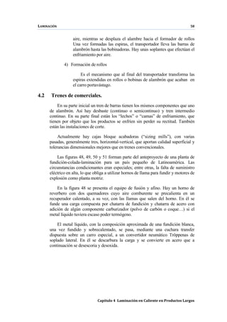 LAMINACIÓN 58
Capítulo 4 Laminación en Caliente en Productos Largos
aire, mientras se desplaza el alambre hacia el formador de rollos
Una vez formadas las espiras, el transportador lleva las barras de
alambrón hasta las bobinadoras. Hay unas soplantes que efectúan el
enfriamiento por aire.
4) Formación de rollos
Es el mecanismo que al final del transportador transforma las
espiras extendidas en rollos o bobinas de alambrón que acaban en
el carro portavástago.
4.2 Trenes de comerciales.
En su parte inicial un tren de barras tienen los mismos componentes que uno
de alambrón. Así hay desbaste (continuo o semicontinuo) y tren intermedio
continuo. En su parte final están los “lechos” o “camas” de enfriamiento, que
tienen por objeto que los productos se enfríen sin perder su rectitud. También
están las instalaciones de corte.
Actualmente hay cajas bloque acabadoras (“sizing mills”), con varias
pasadas, generalmente tres, horizontal-vertical, que aportan calidad superficial y
tolerancias dimensionales mejores que en trenes convencionales.
Las figuras 48, 49, 50 y 51 forman parte del anteproyecto de una planta de
fundición-colada-laminación para un país pequeño de Latinoamérica. Las
circunstancias condicionantes eran especiales; entre otras, la falta de suministro
eléctrico en alta, lo que obliga a utilizar hornos de llama para fundir y motores de
explosión como planta motriz.
En la figura 48 se presenta el equipo de fusión y afino. Hay un horno de
reverbero con dos quemadores cuyo aire comburente se precalienta en un
recuperador calentado, a su vez, con las llamas que salen del horno. En él se
funde una carga compuesta por chatarra de fundición y chatarra de acero con
adición de algún componente carburizador (polvo de carbón o coque…) si el
metal líquido tuviera escaso poder termógeno.
El metal líquido, con la composición aproximada de una fundición blanca,
una vez fundido y sobrecalentado, se pasa, mediante una cuchara transfer
dispuesta sobre un carro especial, a un convertidor neumático Tröppenas de
soplado lateral. En él se descarbura la carga y se convierte en acero que a
continuación se desescoria y desoxida.
 