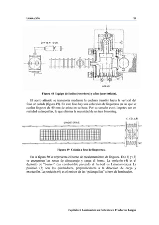 LAMINACIÓN 59
Capítulo 4 Laminación en Caliente en Productos Largos
Figura 48 Equipo de fusión (reverbero) y afino (convertidor).
El acero afinado se transporta mediante la cuchara transfer hacia la vertical del
foso de colada (figura 49). En este foso hay una colección de lingoteras en las que se
cuelan lingotes de 40 mm de arista en su base. Por su tamaño estos lingotes son en
realidad palanquillas, lo que elimina la necesidad de un tren blooming.
Figura 49 Colada a foso de lingoteras.
En la figura 50 se representa el horno de recalentamiento de lingotes. En (2) y (3)
se encuentran las zonas de almacenaje y carga al horno. La posición (4) es el
depósito de “bunker” (un combustible parecido al fuel-oil en Latinoamérica). La
posición (5) son los quemadores, perpendiculares a la dirección de carga y
extracción. La posición (6) es el emisor de las “palanquillas” al tren de laminación.
 