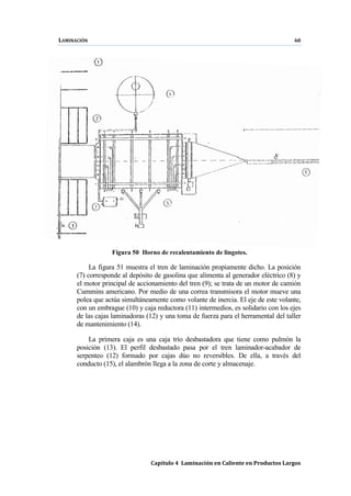LAMINACIÓN 60
Capítulo 4 Laminación en Caliente en Productos Largos
Figura 50 Horno de recalentamiento de lingotes.
La figura 51 muestra el tren de laminación propiamente dicho. La posición
(7) corresponde al depósito de gasolina que alimenta al generador eléctrico (8) y
el motor principal de accionamiento del tren (9); se trata de un motor de camión
Cummins americano. Por medio de una correa transmisora el motor mueve una
polea que actúa simultáneamente como volante de inercia. El eje de este volante,
con un embrague (10) y caja reductora (11) intermedios, es solidario con los ejes
de las cajas laminadoras (12) y una toma de fuerza para el herramental del taller
de mantenimiento (14).
La primera caja es una caja trío desbastadora que tiene como pulmón la
posición (13). El perfil desbastado pasa por el tren laminador-acabador de
serpenteo (12) formado por cajas dúo no reversibles. De ella, a través del
conducto (15), el alambrón llega a la zona de corte y almacenaje.
 