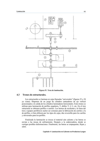 LAMINACIÓN 61
Capítulo 4 Laminación en Caliente en Productos Largos
Figura 51 Tren de laminación.
4.3 Trenes de estructurales.
Los estructurales se laminan en cajas llamadas “universales” (figuras 23 y 24
ya vistas). Disponen de un juego de cilindros canteadores de eje vertical
posicionados a la salida de los cilindros laminadores horizontales. Estos trenes se
utilizan para laminación de perfiles angulares, T, dobles T, I, U, etc. En el tren
estructural se obtienen perfiles o carriles. Los hornos de recalentar y la línea del
tren y equipos periféricos suelen ser comunes para la fabricación de carriles y la
de perfiles, si bien difieren por los tipos de cajas; dúo reversible para los carriles
y universales para los perfiles.
Finalizada la laminación se trocea el material aún caliente y las barras se
envían a las mesas de enfriamiento. Después a la enderezadora, donde se
corrigen posibles deformaciones. Finalmente, las barras se empaquetan, flejan y
salen.
 