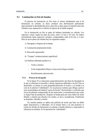 LAMINACIÓN 65
Capítulo 5 Laminación en Frío
5.1 Laminación en frío de bandas
El proceso de laminación en frío tiene el mismo fundamento que el de
laminación en caliente, es decir, producir una deformación permanente
aprovechando la ductilidad del acero; para ello se hace pasar el material entre dos
cilindros cuya separación es inferior al espesor de la banda original.
En la laminación en frío se parte de bobinas laminadas en caliente. Los
espesores varían, según los tipos de acero, entre 1,5 mm y 8,5 mm. Se reduce
normalmente hasta espesores variados, comprendidos entre 0,10 mm y 6 mm.
Para un acero plano (no aleado) hay las siguientes etapas:
1) Decapado o limpieza de la banda.
2) Laminación propiamente dicha.
3) Recocido regenerador.
4) “Temper” (endurecimiento superficial).
Las bobinas obtenidas pueden ir a:
- Venta a clientes.
- Corte longitudinal (flejes) o transversal (chapa cortada).
- Recubrimiento anticorrosión.
5.1.1 Proceso de decapado
En la figura 53 se representa esquemáticamente una línea de decapado en
la que se eliminan la cascarilla y demás impurezas adheridas a la piel. Ésta se
desenrolla; su cabeza se corta perpendicularmente al avance y se suelda a la
cola de la anterior (“enhebrado”). Es un proceso continuo que obliga a prever
unos acumuladores de banda (“carros de bucles”) horizontales o verticales que
sirven de pulmón compensador de las retenciones y acumulaciones que como
es lógico han de producirse. Después la banda pasa por unos baños de ácido
diluído y caliente que disuelve los óxidos, se lava y acondiciona. Finalmente
se despunta, rebordea y arrolla.
En muchas plantas se aplica una película de aceite que hace un doble
papel anticorrosivo y lubricador. En la misma línea o en otra posterior se
cortan los bordes de laminación en caliente evitando defectos y mejorando la
tolerancia en anchura. Es la operación de “rebordeado”.
 