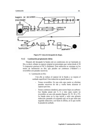 LAMINACIÓN 66
Capítulo 5 Laminación en Frío
Figura 53 Línea de decapado de chapa.
5.1.2 Laminación propiamente dicha
Después del decapado la banda está en condiciones de ser laminada en
frío, es decir, rebajar su espesor original en porcentajes que varían desde el 30
% (espesores gruesos) al 90 % (hojalata). Esta reducción se consigue en los
trenes de laminación en frío, que pueden ser continuos (“tándem”) o
reversibles con pasadas sucesivas.
1) Laminación en frío:
Con ella se reduce el espesor de la banda y se mejora el
acabado superficial. Esta reducción se puede hacer en:
- Trenes reversibles: En una sola caja cuarto se efectúan
pasadas sucesivas de ida y vuelta hasta alcanzar el
espesor previsto.
- Trenes continuos (tándem), para aceros bajos en carbono:
Las bandas pasan por 5, 6 o más cajas cuarto no
reversibles en una sola pasada (figuras 54, 55, 56 y 57).
La banda entra en la caja inicial y sufre una primera
reducción, pasando a la segunda caja, en la que sufre una
segunda reducción y así hasta la última, en la que recibe
la pasada de acabado.
 
