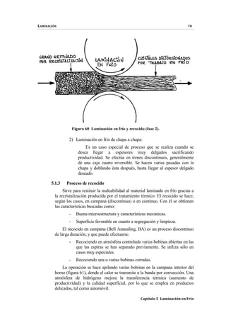 LAMINACIÓN 70
Capítulo 5 Laminación en Frío
Figura 60 Laminación en frío y recocido (fase 2).
2) Laminación en frío de chapa a chapa:
Es un caso especial de proceso que se realiza cuando se
desea llegar a espesores muy delgados sacrificando
productividad. Se efectúa en trenes discontinuos, generalmente
de una caja cuarto reversible. Se hacen varias pasadas con la
chapa y doblando ésta después, hasta llegar al espesor delgado
deseado.
5.1.3 Proceso de recocido
Sirve para restituir la maleabilidad al material laminado en frío gracias a
la recristalización producida por el tratamiento térmico. El recocido se hace,
según los casos, en campana (discontinuo) o en continuo. Con él se obtienen
las características buscadas como:
- Buena microestructura y características mecánicas.
- Superficie favorable en cuanto a segregación y limpieza.
El recocido en campana (Bell Annealing, BA) es un proceso discontinuo
de larga duración, y que puede efectuarse:
- Recociendo en atmósfera controlada varias bobinas abiertas en las
que las espiras se han separado previamente. Se utiliza sólo en
casos muy especiales.
- Recociendo una o varias bobinas cerradas.
La operación se hace apilando varias bobinas en la campana interior del
horno (figura 61), donde el calor se transmite a la banda por convección. Una
atmósfera de hidrógeno mejora la transferencia térmica (aumento de
productividad) y la calidad superficial, por lo que se emplea en productos
delicados, tal como automóvil.
 