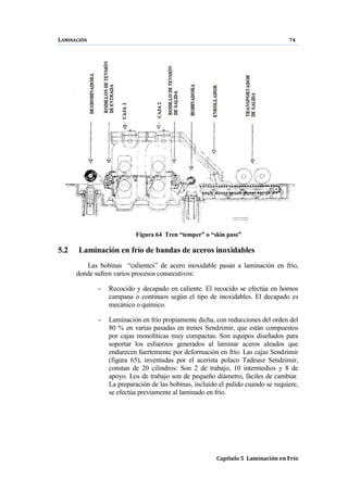 LAMINACIÓN 74
Capítulo 5 Laminación en Frío
Figura 64 Tren “temper” o “skin pass”
5.2 Laminación en frío de bandas de aceros inoxidables
Las bobinas “calientes” de acero inoxidable pasan a laminación en frío,
donde sufren varios procesos consecutivos:
- Recocido y decapado en caliente. El recocido se efectúa en hornos
campana o continuos según el tipo de inoxidables. El decapado es
mecánico o químico.
- Laminación en frío propiamente dicha, con reducciones del orden del
80 % en varias pasadas en trenes Sendzimir, que están compuestos
por cajas monolíticas muy compactas. Son equipos diseñados para
soportar los esfuerzos generados al laminar aceros aleados que
endurecen fuertemente por deformación en frío. Las cajas Sendzimir
(figura 65), inventadas por el acerista polaco Tadeusz Sendzimir,
constan de 20 cilindros: Son 2 de trabajo, 10 intermedios y 8 de
apoyo. Los de trabajo son de pequeño diámetro, fáciles de cambiar.
La preparación de las bobinas, incluído el pulido cuando se requiere,
se efectúa previamente al laminado en frío.
 