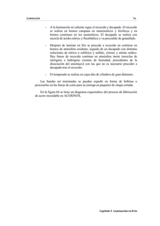 LAMINACIÓN 76
Capítulo 5 Laminación en Frío
- A la laminación en caliente sigue el recocido y decapado. El recocido
se realiza en hornos campana en martensíticos y ferríticos y en
hornos continuos en los austeníticos. El decapado se realiza con
mezcla de ácidos nítrico y fluorhídrico y va precedido de granallado.
- Después de laminar en frío se procede a recocido en continuo en
hornos de atmósfera oxidante, seguido de un decapado con distintas
soluciones de nítrico o sulfúrico y sulfato, cloruro y nitrato sódico.
Hay líneas de recocido continuo en atmósfera inerte (mezclas de
nitrógeno e hidrógeno exentas de humedad, procedentes de la
disociación del amoníaco) con las que no es necesario proceder a
decapado tras el recocido.
- El temperado se realiza en cajas dúo de cilindros de gran diámetro.
Las bandas así terminadas se pueden expedir en forma de bobinas o
procesarlas en las líneas de corte para su entrega en paquetes de chapa cortada.
En la figura 66 se tiene un diagrama esquemático del proceso de fabricación
de acero inoxidable en ACERINOX.
 