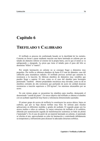 LAMINACIÓN 78
Capítulo 6 Trefilado y Calibrado
Capítulo 6
TREFILADO Y CALIBRADO
El trefilado es proceso de conformado basado en la ductilidad de los metales.
Consiste en forzar a pasar mediante tracción una barra laminada en caliente por un
taladro de diámetro inferior al exterior de la propia barra, con lo que el metal se va
adelgazando y alargando. La pieza que tiene el taladro para el paso del hilo se
denomina “hilera” o “matriz”.
Por simple laminación en caliente no se consigue llegar a diámetros muy
pequeños. Por trefila se obtienen alambres de hasta 0,15 mm de diámetro, caso del
cablecillo para neumáticos radiales. El trefilado provoca acritud que aumenta la
resistencia a la tracción. Se fabrican alambres de diámetros muy variables que
pueden llegar a superar 10 mm, como es el caso del alambre para hormigón
pretensado. También obtener propiedades mecánicas muy elevadas, como se da en
alambres estirados de alta resistencia que partiendo de acero de calidad alcanzan
resistencias a tracción superiores a 250 kg/mm2
, los máximos alcanzables por un
acero.
En este mismo grupo se encuentran los alambres para muelles, destacando el
denominado “cuerda de piano”. Un tercer objetivo del trefilado es obtener el alambre
con un acabado superficial muy bueno y tolerancias dimensionales ajustadas.
El primer grupo de aceros de trefilería lo constituyen los aceros dulces, bajos en
carbono, que por su baja dureza trefilan muy bien. Se utilizan para muchas
aplicaciones en diferentes medidas y grados de acabado. El segundo grupo son los
aceros medios o altos en carbono. La mejor estructura de trefilado es la sorbítica,
obtenida por austenización seguida de transformación isotérmica en baño de plomo
(“patentado”). En el caso de partir de un material laminado en caliente, el patentado
se efectúa al aire, aprovechando su calor de laminación y controlando debidamente
su temperatura y enfriamiento para alcanzar la adecuada estructura sorbítica.
 