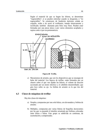 LAMINACIÓN 81
Capítulo 6 Trefilado y Calibrado
Según el material de que se hagan las hileras, se denominan
“regenerables”, si se pueden estrechar cuando se desgastan, o “no
regenerables”. Se construyen de fundición durísima colada en
coquilla, widia o de acero al wolframio, tratado térmicamente y
rectificado; también diamante para hilos muy finos. Pueden estar
formadas por una pieza única o por varios elementos acoplados y
sujetos entre sí por un portamatrices.
Figura 68 Trefila.
c) Mecanismos de arrastre, que son los dispositivos que se encargan de
halar del material. Los bancos de trefilar, están formados por un
chassis sobre el que van fijadas las hileras, el volante de tracción
accionado por un motor eléctrico y el caballete desenrrollador, que
gira loco sobre su eje. La bobina de arrastre es la que tira del
material.
6.3 Clases de máquinas de trefilar
Hay dos clases de máquinas:
a) Simples, compuestas por una sola hilera, con devanadera y bobina de
arrastre.
b) Múltiples, compuestas por varias hileras de boquillas decrecientes
por las que va pasando el alambre arrastrado por bobinas colocadas
entre hilera e hilera. Este grupo se subdivide en continuas, de
acumulación y compensadas.
 