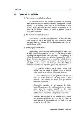 LAMINACIÓN 82
Capítulo 6 Trefilado y Calibrado
6.4 Operación del trefilado
1) Advertencias para trefilado en caliente:
La cascarilla de óxido, si la hubiera, se incrustaría en el metal y
por ello ha de eliminarse mediante decapado, sumergiendo el metal
durante 5 o 10 minutos en un baño de ácido sulfúrico y agua.
Después se lava con agua corriente y se da un baño en agua de cal.
Antes de la siguiente pasada, el metal se calienta hasta la
temperatura requerida.
2) Advertencias para trefilado en frío:
El trabajo en frío agria el metal y endurece su superficie. Para
evitar roturas hay que recocerlo cada dos o tres pasadas en hornos
adecuados fuera del contacto del aire. Después del recocido, hay
que eliminar el óxido.
3) Trefilado propiamente dicho:
Los alambres se obtienen a partir de un alambrón de unos 5 mm
de diámetro trefilado en caliente y después en frío. La preparación
superficial del alambrón es muy importante y normalmente se
utiliza el decapado químico para eliminar la cascarilla, óxido y
demás elementos que contaminan su superficie, utilizándose en
algunas ocasiones sistemas de decapado mecánico como el
granallado de la superficie del alambrón. Antes de trefilar el
alambrón, se somete a las siguientes operaciones preliminares:
- El extremo del redondo que se quiere trefilar debe
afilarse para que pueda ser introducido en la hilera o
soldar la cola de un rollo con el inicio del siguiente.
- La varilla debe limpiarse lo más perfectamente posible,
pues los óxidos metálicos son muy duros y poco
plásticos. Esta limpieza se puede hacer por medios
mecánicos o químicos.
- Eliminación mecánica de las escamas de óxido,
haciéndolo pasar entre dos rodillos dispuestos en ángulo
recto, con un sistema parecido a las cajas
descascarilladoras de los trenes de laminación. Los
rodillos curvan el alambrón y desprenden las escamas.
- Decapado por inmersión en una solución ácida caliente
para eliminar completamente los restos de óxido; se
puede emplear ácido sulfúrico, nítrico, fosfórico o una
mezcla de varios de ellos.
 