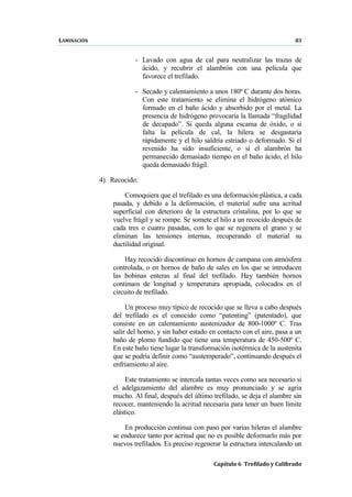 LAMINACIÓN 83
Capítulo 6 Trefilado y Calibrado
- Lavado con agua de cal para neutralizar las trazas de
ácido, y recubrir el alambrón con una película que
favorece el trefilado.
- Secado y calentamiento a unos 180º C durante dos horas.
Con este tratamiento se elimina el hidrógeno atómico
formado en el baño ácido y absorbido por el metal. La
presencia de hidrógeno provocaría la llamada “fragilidad
de decapado”. Si queda alguna escama de óxido, o si
falta la película de cal, la hilera se desgastaría
rápidamente y el hilo saldría estriado o deformado. Si el
revenido ha sido insuficiente, o si el alambrón ha
permanecido demasiado tiempo en el baño ácido, el hilo
queda demasiado frágil.
4) Recocido:
Comoquiera que el trefilado es una deformación plástica, a cada
pasada, y debido a la deformación, el material sufre una acritud
superficial con deterioro de la estructura cristalina, por lo que se
vuelve frágil y se rompe. Se somete el hilo a un recocido después de
cada tres o cuatro pasadas, con lo que se regenera el grano y se
eliminan las tensiones internas, recuperando el material su
ductilidad original.
Hay recocido discontinuo en hornos de campana con atmósfera
controlada, o en hornos de baño de sales en los que se introducen
las bobinas enteras al final del trefilado. Hay también hornos
continuos de longitud y temperatura apropiada, colocados en el
circuito de trefilado.
Un proceso muy típico de recocido que se lleva a cabo después
del trefilado es el conocido como “patenting” (patentado), que
consiste en un calentamiento austenizador de 800-1000º C. Tras
salir del horno, y sin haber estado en contacto con el aire, pasa a un
baño de plomo fundido que tiene una temperatura de 450-500º C.
En este baño tiene lugar la transformación isotérmica de la austenita
que se podría definir como “austemperado”, continuando después el
enfriamiento al aire.
Este tratamiento se intercala tantas veces como sea necesario si
el adelgazamiento del alambre es muy pronunciado y se agria
mucho. Al final, después del último trefilado, se deja el alambre sin
recocer, manteniendo la acritud necesaria para tener un buen límite
elástico.
En producción continua con paso por varias hileras el alambre
se endurece tanto por acritud que no es posible deformarlo más por
nuevos trefilados. Es preciso regenerar la estructura intercalando un
 