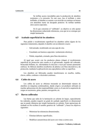 LAMINACIÓN 85
Capítulo 6 Trefilado y Calibrado
Se trefilan aceros inoxidables para la producción de alambres
resistentes a la corrosión. En este caso, tras el trefilado o entre
trefilados, el alambre se somete a un recocido en continuo en hornos
con atmósfera inerte sin decapado posterior. Se trefilan también
otros aceros especiales.
En lo que concierne al “calibrado”, su objetivo es sólo ajustar
las dimensiones reduciendo tolerancias, cosa que no se consigue por
simple laminación.
6.5 Acabado superficial de los alambres
Para pulido o recubrimiento superficial los alambres sufren alguno de los
siguientes tratamientos, dejando el alambre con un diámetro exacto:
- Galvanizado, recubriendo con una capa de cinc.
- Esmaltado con barnices especiales (aislamiento eléctrico).
- Pulido, niquelado, cromado, para fines decorativos.
Al igual que ocurre con los productos planos (chapa) el recubrimiento
superficial de protección más común es el galvanizado, seguido del cobreado,
bronceado brillante, etc. efectuándose la elección a veces por razones puramente
estéticas. Se fabrican alambres recubiertos de plástico con fines decorativos y de
protección, mediante la aplicación de una capa plástica sobre su superficie.
Los alambres así fabricados pueden transformarse en muelles, mallas,
clavos, cables, cordones o electrodos continuos.
6.6 Cables de acero
Los cables de acero se obtienen trenzando un determinado número de
alambres en máquinas cordoneadoras, dando origen a un producto utilizado en
muchas aplicaciones de alta responsabilidad, como es el caso de la suspensión de
cargas en ascensores, grúas, puentes, navegación, etc.
6.7 Barras calibradas
Las barras que salen de la laminación en caliente de largos, especialmente
los redondos, pueden requerir un grado de acabado superficial y/o dimensional
que no puede obtenerse por simple laminación en caliente. Estas operaciones de
acabado en frío reciben el nombre genérico de “calibrado” y busca los objetivos
siguientes:
- Minimizar las tolerancias dimensionales.
- Eliminar defectos superficiales.
- Modificar características del acero con vistas a ciertos usos.
 