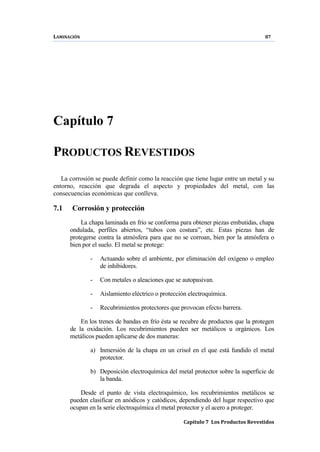 LAMINACIÓN 87
Capítulo 7 Los Productos Revestidos
Capítulo 7
PRODUCTOS REVESTIDOS
La corrosión se puede definir como la reacción que tiene lugar entre un metal y su
entorno, reacción que degrada el aspecto y propiedades del metal, con las
consecuencias económicas que conlleva.
7.1 Corrosión y protección
La chapa laminada en frío se conforma para obtener piezas embutidas, chapa
ondulada, perfiles abiertos, “tubos con costura”, etc. Estas piezas han de
protegerse contra la atmósfera para que no se corroan, bien por la atmósfera o
bien por el suelo. El metal se protege:
- Actuando sobre el ambiente, por eliminación del oxígeno o empleo
de inhibidores.
- Con metales o aleaciones que se autopasivan.
- Aislamiento eléctrico o protección electroquímica.
- Recubrimientos protectores que provocan efecto barrera.
En los trenes de bandas en frío ésta se recubre de productos que la protegen
de la oxidación. Los recubrimientos pueden ser metálicos u orgánicos. Los
metálicos pueden aplicarse de dos maneras:
a) Inmersión de la chapa en un crisol en el que está fundido el metal
protector.
b) Deposición electroquímica del metal protector sobre la superficie de
la banda.
Desde el punto de vista electroquímico, los recubrimientos metálicos se
pueden clasificar en anódicos y catódicos, dependiendo del lugar respectivo que
ocupan en la serie electroquímica el metal protector y el acero a proteger.
 