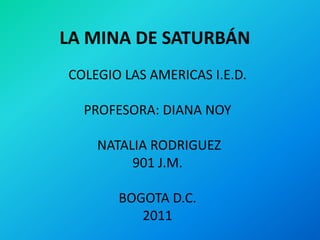 LA MINA DE SATURBÁN
COLEGIO LAS AMERICAS I.E.D.

  PROFESORA: DIANA NOY

    NATALIA RODRIGUEZ
         901 J.M.

       BOGOTA D.C.
          2011
 