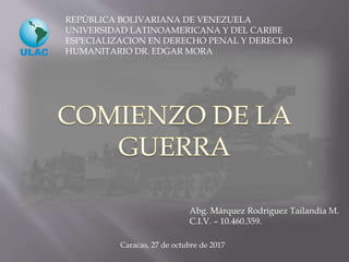 REPÚBLICA BOLIVARIANA DE VENEZUELA
UNIVERSIDAD LATINOAMERICANA Y DEL CARIBE
ESPECIALIZACION EN DERECHO PENAL Y DERECHO
HUMANITARIO DR. EDGAR MORA
Abg. Márquez Rodríguez Tailandia M.
C.I.V. – 10.460.359.
Caracas, 27 de octubre de 2017
 