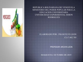ELABORADO POR : FRANCELYS LEON
CI:17.482.705
PROFESOR: ARCAYA LEON
MAIQUETIA OCTUBRE DE 2019
REPUBLICA BOLIVARIANA DE VENEZUELA
MINISTERIO DEL PODER POPULAR PARA LA
EDUCACION UNIVERSITARIA
UNIVERCIDAD EXPERIMENTAL SIMON
RODRIGUES
 