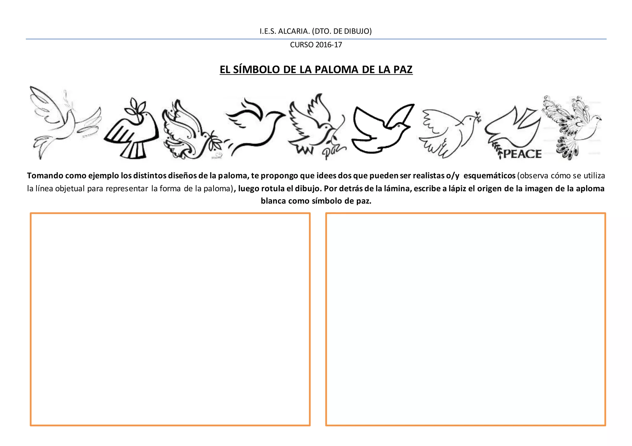 I.E.S. ALCARIA. (DTO. DE DIBUJO)
CURSO 2016-17
EL SÍMBOLO DE LA PALOMA DE LA PAZ
Tomando como ejemplo los distintos diseños de la paloma, te propongo que idees dos que puedenser realistas o/y esquemáticos (observa cómo se utiliza
la línea objetual para representar la forma de la paloma), luego rotula el dibujo. Por detrás de la lámina, escribe a lápiz el origen de la imagen de la aploma
blanca como símbolo de paz.